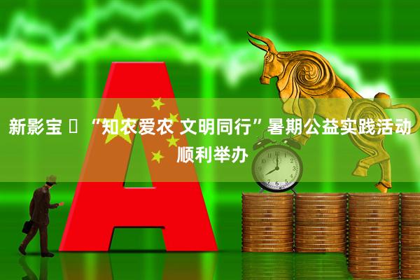 新影宝 ‌“知农爱农 文明同行”暑期公益实践活动 顺利举办