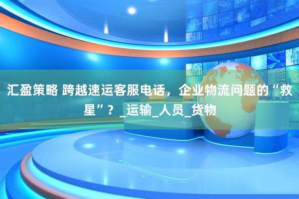 汇盈策略 跨越速运客服电话，企业物流问题的“救星”？_运输_人员_货物