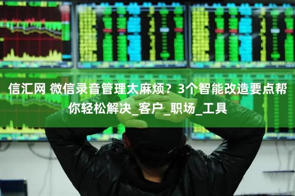 信汇网 微信录音管理太麻烦？3个智能改造要点帮你轻松解决_客户_职场_工具