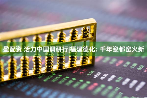 盈配资 活力中国调研行|福建德化: 千年瓷都窑火新