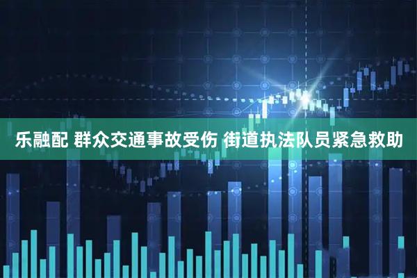 乐融配 群众交通事故受伤 街道执法队员紧急救助