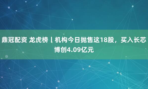 鼎冠配资 龙虎榜丨机构今日抛售这18股，买入长芯博创4.09亿元