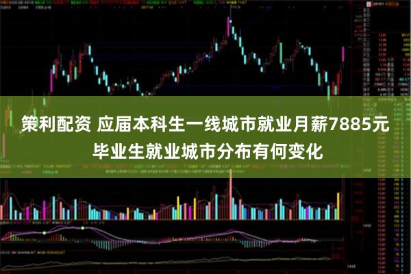 策利配资 应届本科生一线城市就业月薪7885元 毕业生就业城市分布有何变化