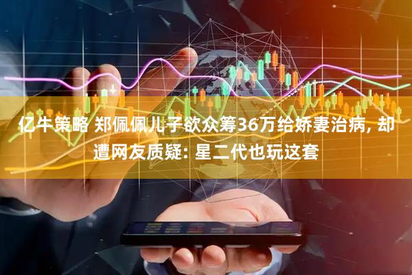 亿牛策略 郑佩佩儿子欲众筹36万给娇妻治病, 却遭网友质疑: 星二代也玩这套