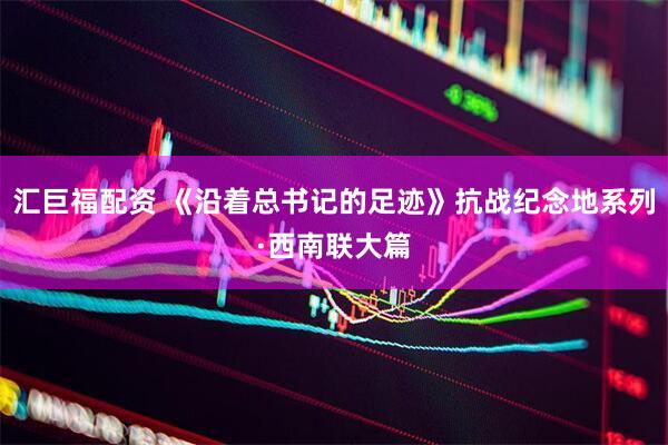 汇巨福配资 《沿着总书记的足迹》抗战纪念地系列·西南联大篇