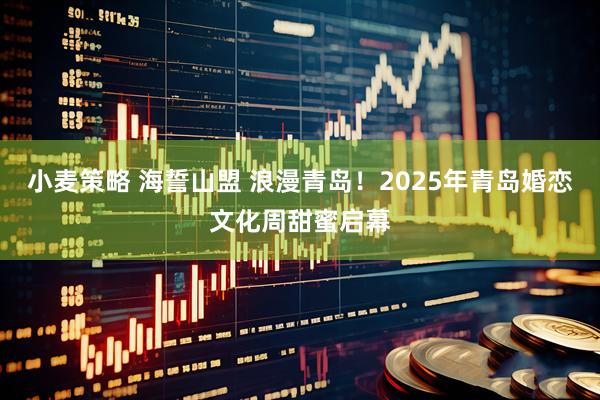 小麦策略 海誓山盟 浪漫青岛！2025年青岛婚恋文化周甜蜜启幕