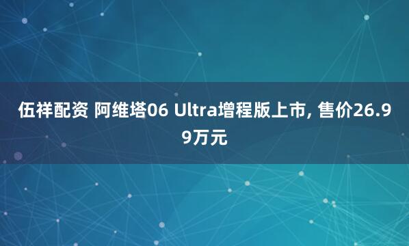 伍祥配资 阿维塔06 Ultra增程版上市, 售价26.99万元