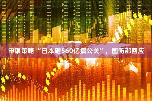 申银策略 “日本砸560亿搞公关”，国防部回应