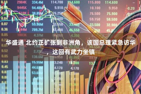 华盛通 北约正扩张到非洲角，该国总理紧急访华，这回有武力坐镇