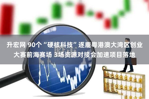 升宏网 90个“硬核科技”逐鹿粤港澳大湾区创业大赛前海赛场 3场资源对接会加速项目落地