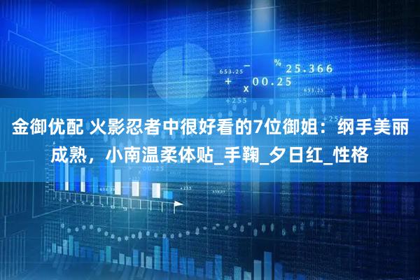 金御优配 火影忍者中很好看的7位御姐：纲手美丽成熟，小南温柔体贴_手鞠_夕日红_性格