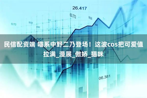 民信配资端 喵系中野二乃登场！这波cos把可爱值拉满_漫展_傲娇_猫咪
