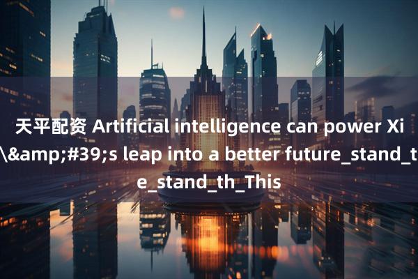 天平配资 Artificial intelligence can power Xizang\&#39;s leap into a better future_stand_th_This