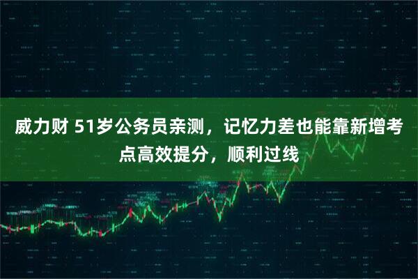 威力财 51岁公务员亲测，记忆力差也能靠新增考点高效提分，顺利过线