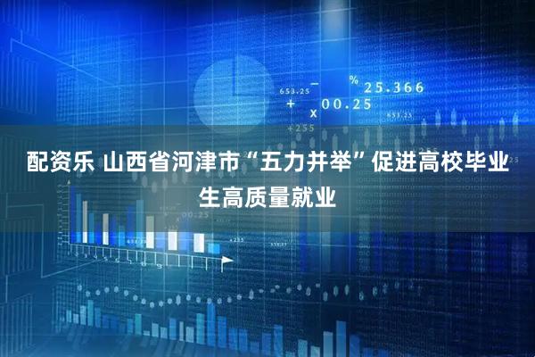 配资乐 山西省河津市“五力并举”促进高校毕业生高质量就业