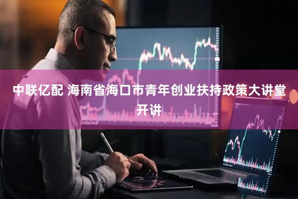 中联亿配 海南省海口市青年创业扶持政策大讲堂开讲