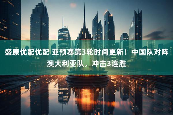 盛康优配优配 亚预赛第3轮时间更新！中国队对阵澳大利亚队，冲击3连胜