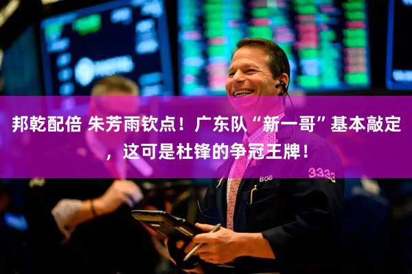 邦乾配倍 朱芳雨钦点！广东队“新一哥”基本敲定，这可是杜锋的争冠王牌！