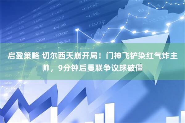 启盈策略 切尔西天崩开局！门神飞铲染红气炸主帅，9分钟后曼联争议球破僵