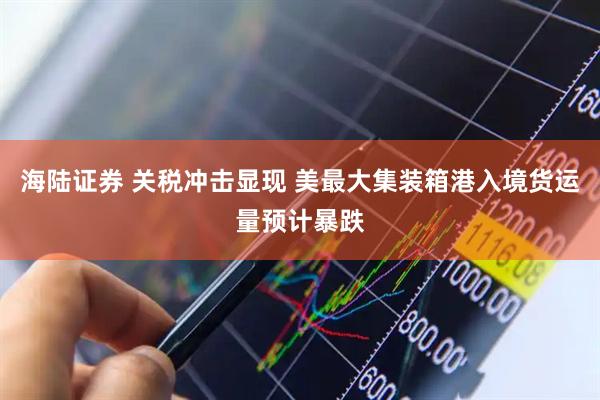 海陆证券 关税冲击显现 美最大集装箱港入境货运量预计暴跌