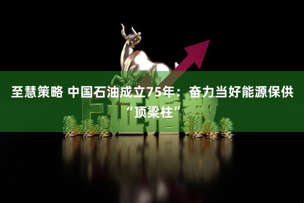 至慧策略 中国石油成立75年：奋力当好能源保供“顶梁柱”