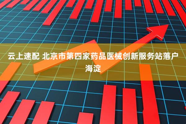 云上速配 北京市第四家药品医械创新服务站落户海淀