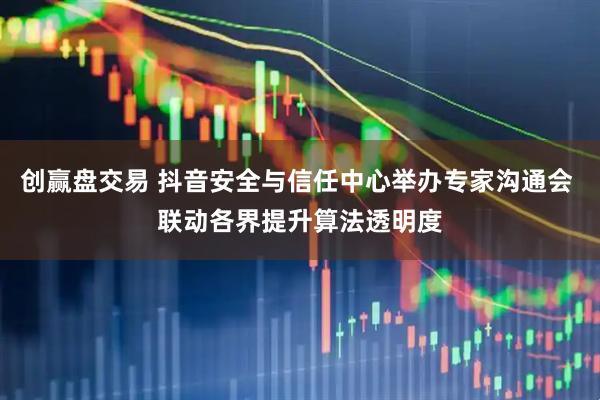 创赢盘交易 抖音安全与信任中心举办专家沟通会 联动各界提升算法透明度