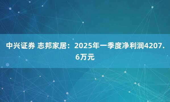 中兴证券 志邦家居：2025年一季度净利润4207.6万元