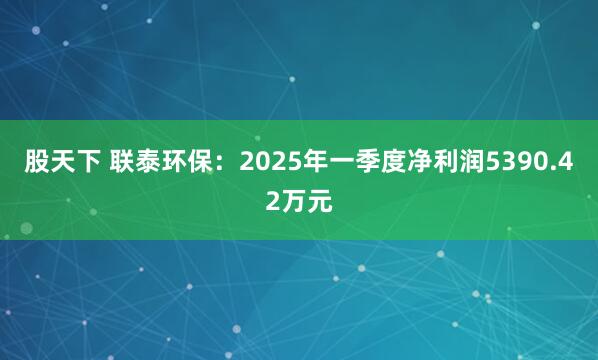股天下 联泰环保：2025年一季度净利润5390.42万元