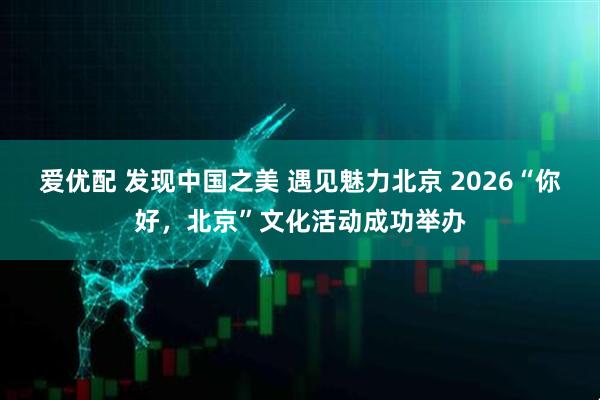 爱优配 发现中国之美 遇见魅力北京 2026“你好,北京”文化活动成功举办